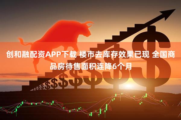 创和融配资APP下载 楼市去库存效果已现 全国商品房待售面积连降6个月