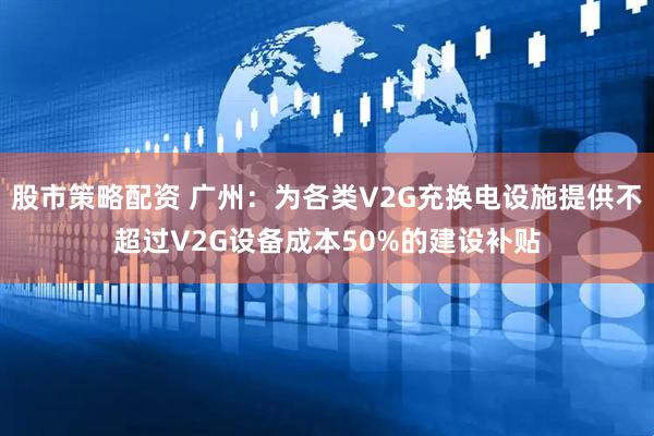 股市策略配资 广州：为各类V2G充换电设施提供不超过V2G设备成本50%的建设补贴