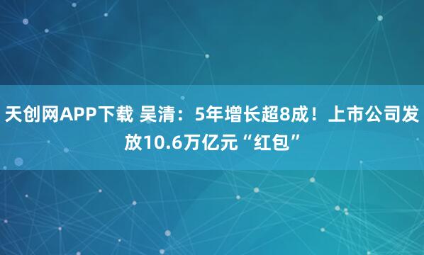 天创网APP下载 吴清：5年增长超8成！上市公司发放10.6万亿元“红包”