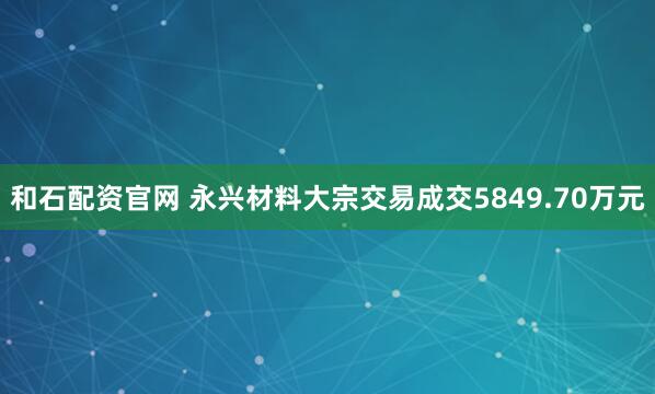 和石配资官网 永兴材料大宗交易成交5849.70万元