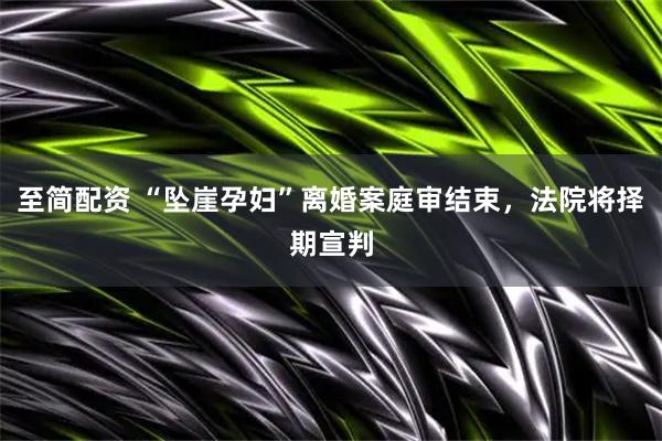 至简配资 “坠崖孕妇”离婚案庭审结束，法院将择期宣判