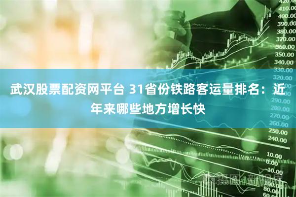 武汉股票配资网平台 31省份铁路客运量排名：近年来哪些地方增长快