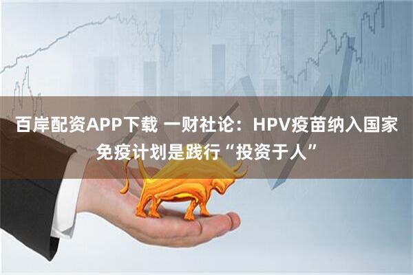 百岸配资APP下载 一财社论：HPV疫苗纳入国家免疫计划是践行“投资于人”