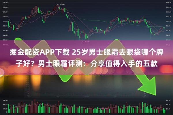 掘金配资APP下载 25岁男士眼霜去眼袋哪个牌子好？男士眼霜评测：分享值得入手的五款