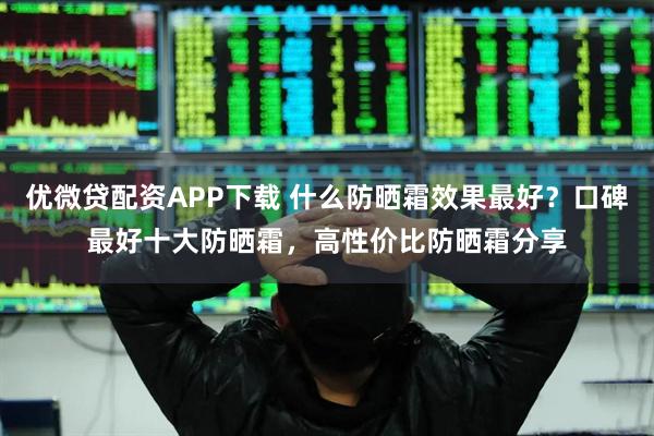优微贷配资APP下载 什么防晒霜效果最好？口碑最好十大防晒霜，高性价比防晒霜分享