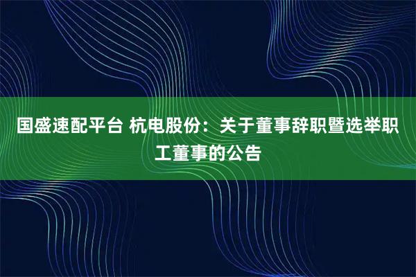 国盛速配平台 杭电股份：关于董事辞职暨选举职工董事的公告