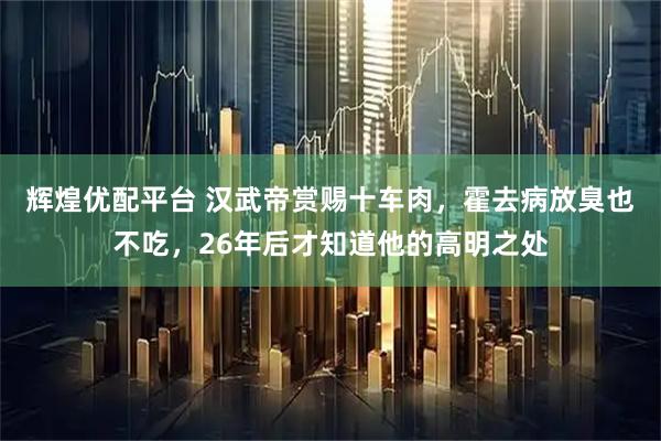 辉煌优配平台 汉武帝赏赐十车肉，霍去病放臭也不吃，26年后才知道他的高明之处