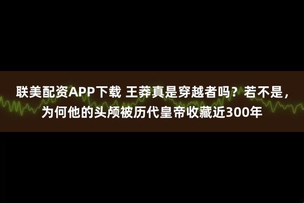 联美配资APP下载 王莽真是穿越者吗？若不是，为何他的头颅被历代皇帝收藏近300年