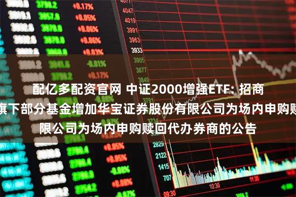 配亿多配资官网 中证2000增强ETF: 招商基金管理有限公司旗下部分基金增加华宝证券股份有限公司为场内申购赎回代办券商的公告