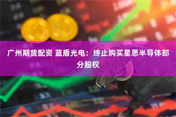 广州期货配资 蓝盾光电：终止购买星思半导体部分股权