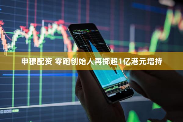 申穆配资 零跑创始人再掷超1亿港元增持