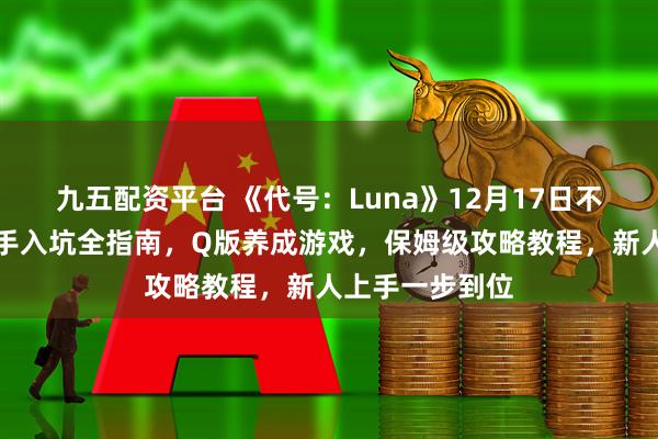 九五配资平台 《代号：Luna》12月17日不删档开测！新手入坑全指南，Q版养成游戏，保姆级攻略教程，新人上手一步到位