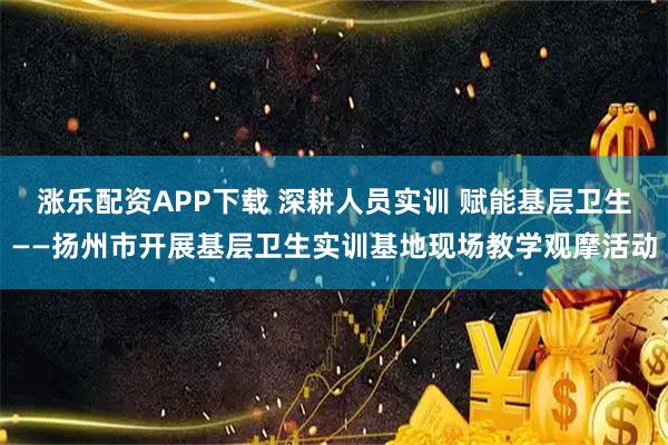 涨乐配资APP下载 深耕人员实训 赋能基层卫生——扬州市开展基层卫生实训基地现场教学观摩活动