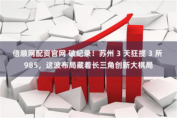 倍顺网配资官网 破纪录！苏州 3 天狂揽 3 所 985，这波布局藏着长三角创新大棋局