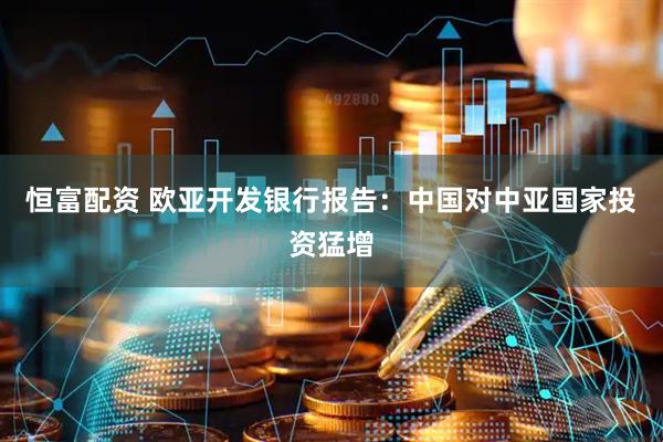 恒富配资 欧亚开发银行报告：中国对中亚国家投资猛增