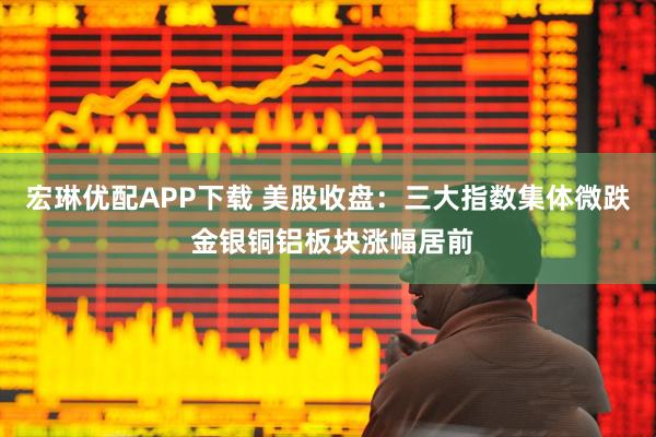 宏琳优配APP下载 美股收盘：三大指数集体微跌 金银铜铝板块涨幅居前