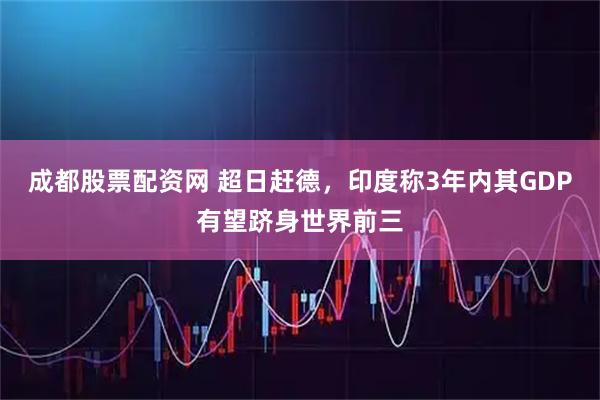 成都股票配资网 超日赶德，印度称3年内其GDP有望跻身世界前三