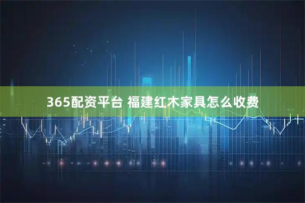 365配资平台 福建红木家具怎么收费