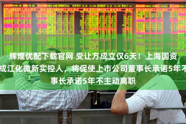 辉煌优配下载官网 受让方成立仅6天！上海国资超18亿元成江化微新实控人，将促使上市公司董事长承诺5年不主动离职