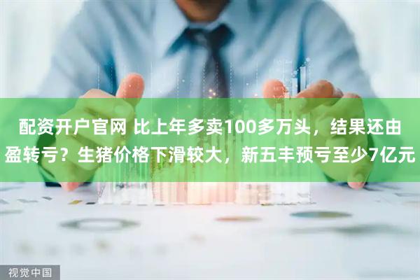 配资开户官网 比上年多卖100多万头，结果还由盈转亏？生猪价格下滑较大，新五丰预亏至少7亿元