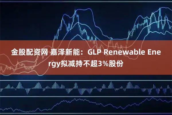金股配资网 嘉泽新能：GLP Renewable Energy拟减持不超3%股份
