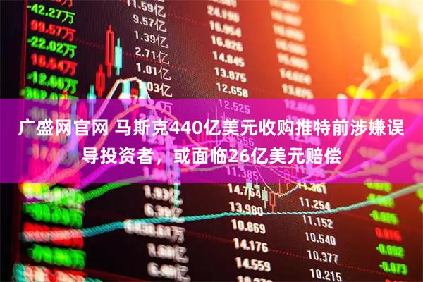 广盛网官网 马斯克440亿美元收购推特前涉嫌误导投资者，或面临26亿美元赔偿
