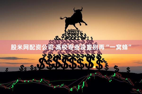 股米网配资公司 高校专业设置别再“一窝蜂”