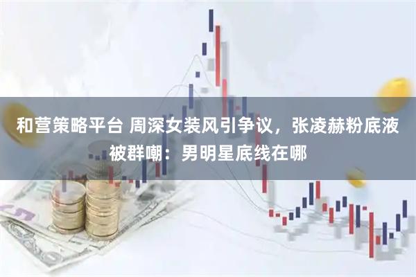 和营策略平台 周深女装风引争议，张凌赫粉底液被群嘲：男明星底线在哪